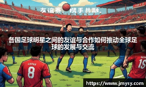 各国足球明星之间的友谊与合作如何推动全球足球的发展与交流